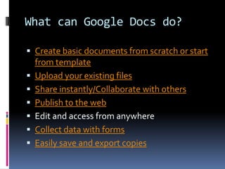 What can Google Docs do?

 Create basic documents from scratch or start
    from template
   Upload your existing files
   Share instantly/Collaborate with others
   Publish to the web
   Edit and access from anywhere
   Collect data with forms
   Easily save and export copies
 