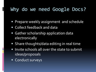 Why do we need Google Docs?

 Prepare weekly assignment and schedule
 Collect feedback and data
 Gather scholarship application data
  electronically
 Share thoughts/data editing in real time
 Invite schools all over the state to submit
  ideas/proposals
 Conduct surveys
 