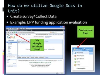 How do we utilize Google Docs in
Unit?
 Create survey/ Collect Data
 Example: LPP funding application evaluation
                                        Create a new
                                            form

                 Via
               Google
              docs from
                Gmail
 