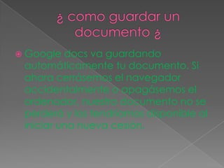 ¿ como guardar un documento ¿Google docs va guardando automáticamente tu documento. Si ahora cerrásemos el navegador accidentalmente o apagásemos el ordenador, nuestro documento no se perderá y los tendríamos disponible al iniciar una nueva cesión. 