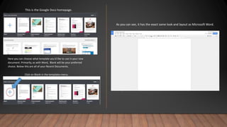 This is the Google Docs homepage.
Here you can choose what template you'd like to use in your new
document. Primarily, as with Word, Blank will be your preferred
choice. Below this are all of your Recent Documents.
Click on Blank in the templates menu.
As you can see, it has the exact same look and layout as Microsoft Word.
 