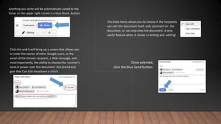 Anything you write will be automatically saved to the
Drive. In the upper right corner is a blue Share button.
Click this and it will bring up a screen that allows you
to enter the names of other Google users, or the
email of the chosen recipient, a little message, and
most importantly, the ability to choose the receiver's
level of power over this document. (Go ahead and
give that Can Edit dropdown a click!)
This little menu allows you to choose if the recipients
can edit the document itself, only comment on the
document, or can only view the document. A very
useful feature when it comes to writing and editing!
Once selected,
click the blue Send button.
 