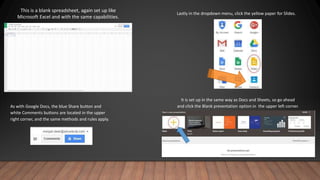 This is a blank spreadsheet, again set up like
Microsoft Excel and with the same capabilities.
As with Google Docs, the blue Share button and
white Comments buttons are located in the upper
right corner, and the same methods and rules apply.
Lastly in the dropdown menu, click the yellow paper for Slides.
It is set up in the same way as Docs and Sheets, so go ahead
and click the Blank presentation option in the upper left corner.
 