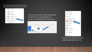 Or, by right clicking anywhere on your drive
and selecting from that drop down menu.
All of your new projects will be saved directly
into My Drive. You can designate your
projects to specific folders in several ways.
First, you can rightclick on the
project and select Move To.
 