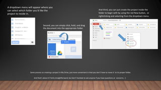 A dropdown menu will appear where you
can select which folder you'd like the
project to reside in.
Second, you can simply click, hold, and drag
the document into the appropriate folder.
And third, you can just create the project inside the
folder to begin with by using the red New button, or
rightclicking and selecting from the dropdown menu.
Same process as creating a project in My Drive, just more convenient in that you don’t have to move it to its proper folder.
And that's about it! Fairly straightforward, but don't hesitate to ask anyone if you have questions or concerns. :)
 