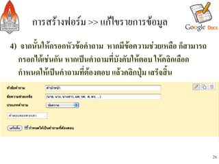 การสรางฟอรม >> แกไขรายการขอมูล/
4) จากนั้นใหกรอกหัวขอคำถาม หากมีขอความชวยเหลือ ก็สามารถ
        กรอกไดเชนกัน หากเปนคำถามที่บังคับใหตอบ ใหคลิกเลือก
        กำหนดใหเปนคำถามที่ตองตอบ แลวคลิกปุม เสร็จสิ้น-
-
    -



                                                                  26
 