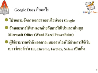 Google Docs คืออะไร/
l โปรแกรมจัดการเอกสารออนไลนของ Google -
l ลักษณะการใชงานจะคลายกับการใชโปรแกรมในชุด
  Microsoft Ofﬁce (Word Excel PowerPoint)-
l ผูใชสามารถเขาถึงเอกสารแบบออนไลนไดผานการใชเว็บ
  เบราวเซอรเชน IE, Chrome, Firefox, Safari เปนตน-


                                                          3
 