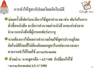 การทำใหสูตรอัปเดตโดยอัตโนมัติ/
l บอยครั้งที่ฟอรมจะมีการใชสูตรคำนวณ เชน ฟอรมในการ
  สั่งซื้อหนังสือ จะมีการคำนวณคาหนังสื อและคาสงจาก
  จำนวนหนังสือที่ผูกรอกฟอรมระบุ-
l หากตองการใหผลการคำนวณโดยใชสูตรปรากฎโดย
  อัตโนมัติโดยที่ไมตองคัดลอกสูตรในแตละแถวลงมา
  สามารถทำไดโดยใช arrayformula -
l ตัวอยาง: หากสูตรคือ =A2*100 ก็เปลี่ยนใหใช
  =arrayformula(A2:A*100)-                                32
 