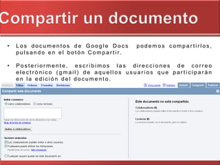 •   Los documentos de Google Docs                          podemos compartirlos,
    p u l s a n d o e n e l b o t ó n C o m p a r t i r.

•   Posteriormente, escribimos las direcciones de correo
    electrónico (gmail) de aquellos usuarios que participarán
    en la edición del documento.
 
