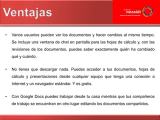 •   Varios usuarios pueden ver los documentos y hacer cambios al mismo tiempo.
    Se incluye una ventana de chat en pantalla para las hojas de cálculo y, con las
    revisiones de los documentos, puedes saber exactamente quién ha cambiado
    qué y cuándo.


•   No tienes que descargar nada. Puedes acceder a tus documentos, hojas de
    cálculo y presentaciones desde cualquier equipo que tenga una conexión a
    Internet y un navegador estándar. Y es gratis.


•   Con Google Docs puedes trabajar desde tu casa mientras que tus compañeros
    de trabajo se encuentran en otro lugar editando los documentos compartidos.
 