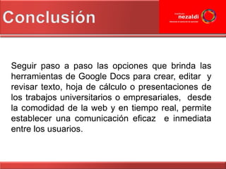 Seguir paso a paso las opciones que brinda las
herramientas de Google Docs para crear, editar y
revisar texto, hoja de cálculo o presentaciones de
los trabajos universitarios o empresariales, desde
la comodidad de la web y en tiempo real, permite
establecer una comunicación eficaz e inmediata
entre los usuarios.
 