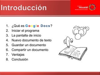 1.   ¿Qué es G o o g l e D o c s ?
2.   Iniciar el programa
3.   La pantalla de inicio
4.   Nuevo documento de texto
5.   Guardar un documento
6.   Compartir un documento
7.   Ventajas
8.   Conclusión
 