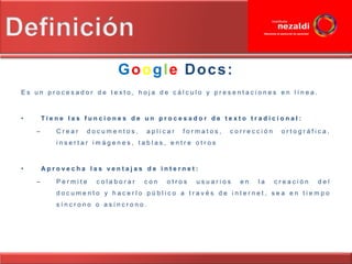 Google Docs:
Es un procesador de texto, hoja de cálculo y presentaciones en línea.



•       Tiene las funciones de un procesador de texto tradicional:

    –      Crear   documentos,   aplicar   formatos,   corrección    ortográfica,
           insertar imágenes, tablas, entre otros



•       Aprovecha las ventajas de internet:

    –      Permite   colaborar   con   otros   usuarios   en   la   creación   del
           documento y hacerlo público a través de internet, sea en tiempo
           síncrono o asíncrono.
 