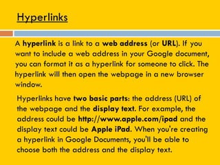 Hyperlinks
A hyperlink is a link to a web address (or URL). If you
want to include a web address in your Google document,
you can format it as a hyperlink for someone to click. The
hyperlink will then open the webpage in a new browser
window.
Hyperlinks have two basic parts: the address (URL) of
the webpage and the display text. For example, the
address could be http://www.apple.com/ipad and the
display text could be Apple iPad. When you're creating
a hyperlink in Google Documents, you'll be able to
choose both the address and the display text.
 