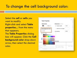 To change the cell background color:
Select the cell or cells you
want to modify.
Right-click and select Table
properties... from the menu
that appears.
The Table Properties dialog
box will appear. Click the Cell
background color drop-down
arrow, then select the desired
color.
 