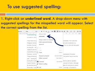 To use suggested spelling:
1. Right-click an underlined word. A drop-down menu with
suggested spellings for the misspelled word will appear. Select
the correct spelling from the list.
 