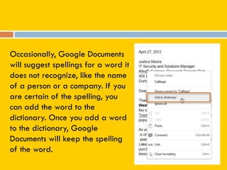 Occasionally, Google Documents
will suggest spellings for a word it
does not recognize, like the name
of a person or a company. If you
are certain of the spelling, you
can add the word to the
dictionary. Once you add a word
to the dictionary, Google
Documents will keep the spelling
of the word.
 