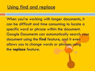 Using find and replace
When you're working with longer documents, it
can be difficult and time consuming to locate a
specific word or phrase within the document.
Google Documents can automatically search your
document using the find feature, and it even
allows you to change words or phrases using
the replace feature.
 
