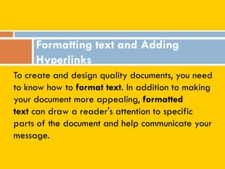 To create and design quality documents, you need
to know how to format text. In addition to making
your document more appealing, formatted
text can draw a reader's attention to specific
parts of the document and help communicate your
message.
Formatting text and Adding
Hyperlinks
 
