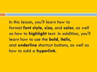 In this lesson, you'll learn how to
format font style, size, and color, as well
as how to highlight text. In addition, you'll
learn how to use the bold, italic,
and underline shortcut buttons, as well as
how to add a hyperlink.
 
