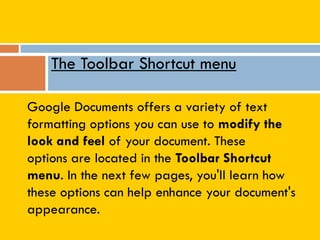 Google Documents offers a variety of text
formatting options you can use to modify the
look and feel of your document. These
options are located in the Toolbar Shortcut
menu. In the next few pages, you'll learn how
these options can help enhance your document's
appearance.
The Toolbar Shortcut menu
 
