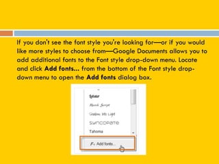 If you don't see the font style you're looking for—or if you would
like more styles to choose from—Google Documents allows you to
add additional fonts to the Font style drop-down menu. Locate
and click Add fonts... from the bottom of the Font style drop-
down menu to open the Add fonts dialog box.
 