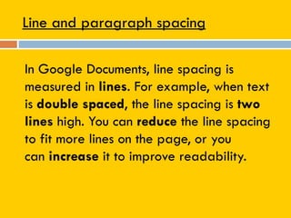 Line and paragraph spacing
In Google Documents, line spacing is
measured in lines. For example, when text
is double spaced, the line spacing is two
lines high. You can reduce the line spacing
to fit more lines on the page, or you
can increase it to improve readability.
 