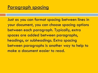Paragraph spacing
Just as you can format spacing between lines in
your document, you can choose spacing options
between each paragraph. Typically, extra
spaces are added between paragraphs,
headings, or subheadings. Extra spacing
between paragraphs is another way to help to
make a document easier to read.
 