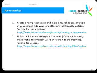 16.05.12                  Irmeli Pietilä


Some exercises



           1.   Create a new presentation and make a four-slide presentation
                of your school. Add your school logo. Try different templates.
                Tutorial for presentations,
                http://www.butterscotch.com/tutorial/Creating-A-Presentation-In-Google
           2.   Upload a document from your computer (if there aren’t any,
                make first a document in Word and save it to the Desktop).
                Tutorial for uploads,
                http://www.butterscotch.com/tutorial/Uploading-Files-To-Google-Docs




                                                                               12
 