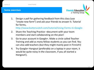 16.05.12                  Irmeli Pietilä


Some exercises


           1.   Design a poll for gathering feedback from this class (use
                “create new form”) and ask your friends to answer it. Tutorial
                for forms,
                http://www.butterscotch.com/tutorial/Using-Forms-In-Google-Docs
           2.   Share the Teaching Practice –document with your team
                members and start collaborating on the plan!
           3.   Go to your account in Google+. Make a circle called Teacher
                Training and add as many fellow students as you can find. You
                can also add teachers (but they might mainly post in Finnish!)
           4.   Try Google+ Hangout (preferably on a laptop in your room, it
                would be quite noisy in the classroom, if you all started a
                Hangout!).



                                                                                  13
 