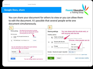 16.05.12               Irmeli Pietilä


Google Docs, share

      You can share your document for others to view or you can allow them
      to edit the document. It’s possible that several people write one
      document simultaneously.
           1.                             2.




                                                                             5
 