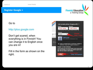 16.05.12               Irmeli Pietilä


Register Google +




      Go to

      http://plus.google.com

      Don’t get scared, when
      everything is in Finnish! You
      can change it to English once
      you are in!

      Fill in the form as shown on the
      right.



                                         8
 