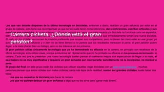 Carrera ciclista. ¿Dónde está el gran
pelotón?
Los que van delante disponen de la última tecnología en bicicletas, entrenan a diario, realizan un gran esfuerzo por estar en el
grupo de cabeza, esto tiene sus recompensas ya que se les suele tener como referencia, dan conferencias, escriben artículos y sus
nombres son conocidos. A veces el tener la última tecnología les juega una mala pasada y la bicicleta no funciona como se esperaba,
esto no supone ningún contratiempo ya que la tecnología evoluciona tan rápidamente que inmediatamente toman una nueva bicicleta.
El resto de los ciclistas reconocen la posición preferente que ocupan sus compañeros, pero no tienen tan claro estar en ese grupo; ya
que requiere un gran esfuerzo y o bien no se tiene tiempo o no parece que los resultados merezcan la pena; el gran pelotón quiere
llegar a la meta (hacer bien su trabajo) pero no les interesa ser los primeros.
El gran pelotón utiliza únicamente tecnología que ya ha demostrado su eficacia en la carrera, en principio son recelosos de la
última tecnología, entre otras cosas, porque evoluciona tan rápidamente que no ha probado su eficacia en los procesos de formación la
carrera. Cada vez que le presentan una nueva tecnología suelen pensar si realmente mejora sus expectativas de llegar a la meta, si
esa mejora no es muy significativa y requiere un gran esfuerzo por incorporarla; sencillamente no la incorporan, no merece la
pena.
El grupo del final; en este grupo están los ciclistas que utilizan aquellas viejas bicicletas con un gran rueda delantera , muchas
personas piensan que estos ciclistas son malos ciclistas; nada más lejos de la realidad, suelen ser grandes ciclistas; suele haber dos
tipos:
Los que no necesitan la bicicleta para hacer la carrera.
Los que no quieren dedicar un gran esfuerzo a algo que no les sirve para “ganar más dinero”.
 