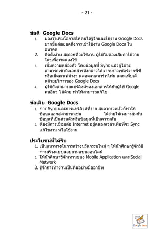 - 21 -



ข้อดี Google Docs
  1.     มองว่ำเพิ่มโอกำสให้คนได้รู้จักและใช้งำน Google Docs
         มำกขึ้นต่อยอดถึงกำรเข้ำใช้งำน Google Docs ใน
         อนำคต
  2.     ติดตั้งง่ำย สะดวกที่จะใช้งำน ผู้ใช้ไม่ต้องเสียค่ำใช้จ่ำย
         ใดๆเพื่อทดลองใช้
  3.     เพิ่มควำมคล่องตัว โดยข้อมูลที่ Sync แล้วผู้ใช้จะ
         สำมำรถเข้ำถึงเอกสำรดังกล่ำวได้จำกบรำวเซอร์จำกพีซี
         หรือเน็ตคำเฟ่ต่ำงๆ ตลอดจนสมำร์ทโฟน และแท็บเล็
         ตด้วยบริกำรของ Google Docs
  4.     ผู้ใช้ยังสำมำรถแชร์ลงค์ของเอกสำรให้กับผู้ใช้ Google
                              ิ
         คนอื่นๆ ได้ด้วย ทำำให้สำมำรถแก้ไข

ข้อเสีย Google Docs
  1.   กำร Sync และกำรแชร์ลงค์ที่ง่ำย สะดวกรวดเร็วก็ทำำให้
                                ิ
       ข้อมูลออกสู่สำธำรณชน                  ได้ง่ำยไม่เหมำะสมกับ
       ข้อมูลที่เป็นส่วนตัวหรือข้อมูลที่เป็นควำมลับ
  2.   ต้องมีกำรเชื่อมต่อ Internet อยู่ตลอดเวลำเพื่อที่จะ Sync
       แก้ไขงำน หรือใช้งำน

ประโยชน์ที่ได้รับ
  1. เป็นแนวทำงในกำรสร้ำงนวัตกรรมใหม่ ๆ ให้นักศึกษำรู้จักวิธี
     กำรสร้ำงแบบสอบถำมแบบออนไลน์
  2. ให้นักศึกษำรู้จักเทรนของ Mobile Application และ Social
     Network
  3. รู้จักกำรทำำงำนเป็นทีมอย่ำงมืออำชีพ
 