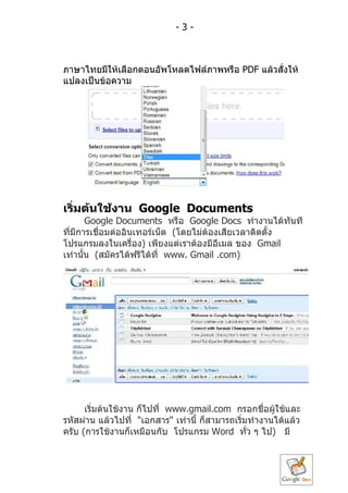 -3-



ภำษำไทยมีให้เลือกตอนอัพโหลดไฟล์ภำพหรือ PDF แล้วสั่งให้
แปลงเป็นข้อควำม




เริ่มต้นใช้งำน Google Documents
       Google Documents หรือ Google Docs ทำำงำนได้ทันที
ที่มีกำรเชื่อมต่ออินเทอร์เน็ต (โดยไม่ต้องเสียเวลำติดตั้ง
โปรแกรมลงในเครื่อง) เพียงแต่เรำต้องมีอีเมล ของ Gmail
เท่ำนั้น (สมัครได้ฟรีได้ที่ www. Gmail .com)




      เริ่มต้นใช้งำน ก็ไปที่ www.gmail.com กรอกชื่อผู้ใช้และ
รหัสผ่ำน แล้วไปที่ "เอกสำร" เท่ำนี้ ก็สำมำรถเริมทำำงำนได้แล้ว
                                               ่
ครับ (กำรใช้งำนก็เหมือนกับ โปรแกรม Word ทัว ๆ ไป) มี
                                                 ่
 