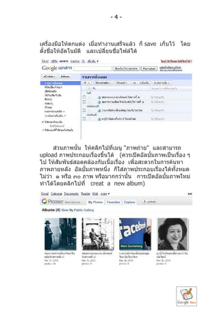 -4-



เครื่องมือให้ตกแต่ง เมื่อทำำงำนเสร็จแล้ว ก็ save เก็บไว้ โดย
ตั้งชื่อให้อัตโนมัติ และเปลียนชื่อไฟล์ได้
                            ่




      ส่วนภำพนั้น ให้คลิกไปที่เมนู "ภำพถ่ำย" และสำมำรถ
upload ภำพประกอบเรื่องขึ้นได้ (ควรเปิดอัลบั้มภำพเป็นเรื่อง ๆ
ไป ให้สัมพันธ์สอดคล้องกับเนื้อเรื่อง เพื่อสะดวกในกำรค้นหำ
ภำพภำยหลัง อัลบั้มภำพหนึ่ง ก็ใส่ภำพประกอบเรื่องได้ทงหมดั้
ไม่วำ ๑ หรือ ๓๐ ภำพ หรือมำกกว่ำนั้น กำรเปิดอัลบั้มภำพใหม่
    ่
ทำำได้โดยคลิกไปที่ creat a new album)
 