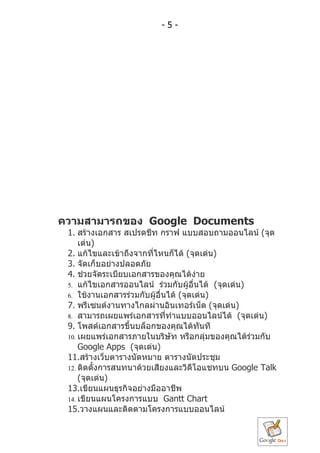 -5-




ควำมสำมำรถของ Google Documents
 1. สร้ำงเอกสำร สเปรดชีท กรำฟ แบบสอบถำมออนไลน์ (จุด
     เด่น)
 2. แก้ไขและเข้ำถึงจำกทีไหนก็ได้ (จุดเด่น)
                         ่
 3. จัดเก็บอย่ำงปลอดภัย
 4. ช่วยจัดระเบียบเอกสำรของคุณได้ง่ำย
 5. แก้ไขเอกสำรออนไลน์ ร่วมกับผู้อื่นได้ (จุดเด่น)
 6. ใช้งำนเอกสำรร่วมกับผู้อื่นได้ (จุดเด่น)
 7. พรีเซนต์งำนทำงไกลผ่ำนอินเทอร์เน็ต (จุดเด่น)
 8. สำมำรถเผยแพร่เอกสำรทีทำำแบบออนไลน์ได้ (จุดเด่น)
                              ่
 9. โพสต์เอกสำรขึ้นบล็อกของคุณได้ทันที
 10. เผยแพร่เอกสำรภำยในบริษท หรือกลุ่มของคุณได้ร่วมกับ
                                ั
     Google Apps (จุดเด่น)
 11.สร้ำงเว็บตำรำงนัดหมำย ตำรำงนัดประชุม
 12. ติดตั้งกำรสนทนำด้วยเสียงและวิดีโอแชทบน Google Talk
     (จุดเด่น)
 13.เขียนแผนธุรกิจอย่ำงมืออำชีพ
 14. เขียนแผนโครงกำรแบบ Gantt Chart
 15.วำงแผนและติดตำมโครงกำรแบบออนไลน์
 