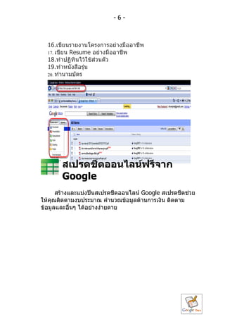 -6-



  16.เขียนรำยงำนโครงกำรอย่ำงมืออำชีพ
  17. เขียน Resume อย่ำงมืออำชีพ
  18.ทำำปฏิทินไว้ใช้ส่วนตัว
  19.ทำำหนังสือรุ่น
  20. ทำำนำมบัตร




       สเปรดชีตออนไลน์ฟรีจำก
       Google
      สร้ำงและแบ่งปันสเปรดชีตออนไลน์ Google สเปรดชีตช่วย
ให้คุณติดตำมงบประมำณ คำำนวณข้อมูลด้ำนกำรเงิน ติดตำม
ข้อมูลและอื่นๆ ได้อย่ำงง่ำยดำย
 