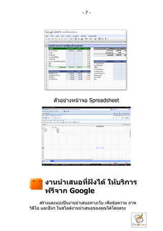 -7-




            ตัวอย่ำงหน้ำจอ Spreadsheet




       งำนนำำเสนอที่ฝังได้ ให้บริกำร
       ฟรีจำก Google
      สร้ำงและแบ่งปันงำนนำำเสนอทำงเว็บ เพิ่มข้อควำม ภำพ
วิดีโอ และอื่นๆ ในสไลด์งำนนำำเสนอของคุณได้โดยตรง
 