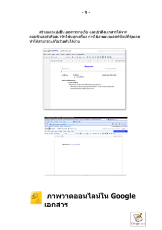 -9-



      สร้ำงและแบ่งปันเอกสำรทำงเว็บ และเข้ำถึงเอกสำรได้จำก
คอมพิวเตอร์หรือสมำร์ทโฟนทุกเครื่อง กำรใช้งำนแบบเดสก์ท็อปที่คุ้นเคย
ทำำให้สำมำรถแก้ไขร่วมกันได้ง่ำย




         ภำพวำดออนไลน์ใน Google
        เอกสำร
 