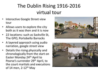 The Dublin Rising 1916-2016
virtual tour
• Interactive Google Street view
tour
• Allows users to explore the city
both as it was then and it is now
• 22 locations: such as Sackville St,
The GPO, Portobello Barracks
• A layered approach using audio
narration, google street view
• Details the rising physically and
chronologically from the start on
Easter Monday 24th April to
Pearse’s surrender 29th April, to
the court martials and executions
of 14 men, 2-12th May
 