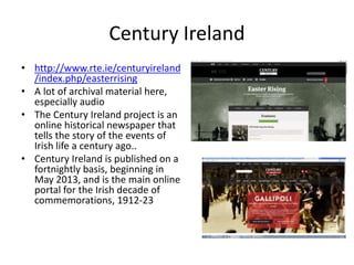 Century Ireland
• http://www.rte.ie/centuryireland
/index.php/easterrising
• A lot of archival material here,
especially audio
• The Century Ireland project is an
online historical newspaper that
tells the story of the events of
Irish life a century ago..
• Century Ireland is published on a
fortnightly basis, beginning in
May 2013, and is the main online
portal for the Irish decade of
commemorations, 1912-23
 