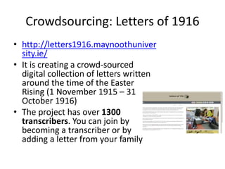 Crowdsourcing: Letters of 1916
• http://letters1916.maynoothuniver
sity.ie/
• It is creating a crowd-sourced
digital collection of letters written
around the time of the Easter
Rising (1 November 1915 – 31
October 1916)
• The project has over 1300
transcribers. You can join by
becoming a transcriber or by
adding a letter from your family
 