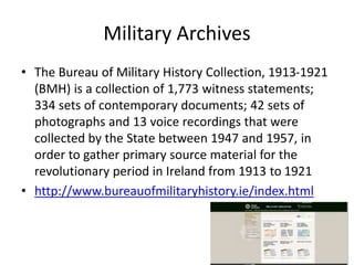 Military Archives
• The Bureau of Military History Collection, 1913-1921
(BMH) is a collection of 1,773 witness statements;
334 sets of contemporary documents; 42 sets of
photographs and 13 voice recordings that were
collected by the State between 1947 and 1957, in
order to gather primary source material for the
revolutionary period in Ireland from 1913 to 1921
• http://www.bureauofmilitaryhistory.ie/index.html
 
