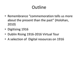 Outline
• Remembrance “commemoration tells us more
about the present than the past” (Holohan,
2010)
• Digitising 1916
• Dublin Rising 1916-2016 Virtual Tour
• A selection of Digital resources on 1916
 