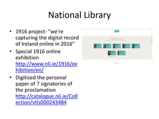 National Library
• 1916 project- “we're
capturing the digital record
of Ireland online in 2016”
• Special 1916 online
exhibition
http://www.nli.ie/1916/ex
hibition/en/
• Digitised the personal
paper of 7 signatories of
the proclamation
http://catalogue.nli.ie/Coll
ection/vtls000243484
 