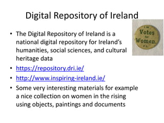 Digital Repository of Ireland
• The Digital Repository of Ireland is a
national digital repository for Ireland’s
humanities, social sciences, and cultural
heritage data
• https://repository.dri.ie/
• http://www.inspiring-ireland.ie/
• Some very interesting materials for example
a nice collection on women in the rising
using objects, paintings and documents
 