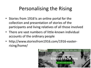Personalising the Rising
• Stories from 1916'is an online portal for the
collection and presentation of stories of the
participants and living relatives of all those involved
• There are vast numbers of little-known individual
accounts of the ordinary people
• http://www.storiesfrom1916.com/1916-easter-
rising/home/
 