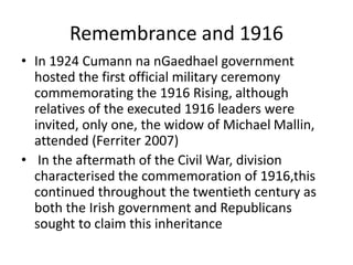 Remembrance and 1916
• In 1924 Cumann na nGaedhael government
hosted the first official military ceremony
commemorating the 1916 Rising, although
relatives of the executed 1916 leaders were
invited, only one, the widow of Michael Mallin,
attended (Ferriter 2007)
• In the aftermath of the Civil War, division
characterised the commemoration of 1916,this
continued throughout the twentieth century as
both the Irish government and Republicans
sought to claim this inheritance
 