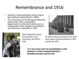 Remembrance and 1916
• Selective memorialisation-using rising to
gain political capital (Martin, 2016)
• The anniversary of the Rising provided the
government with a convenient
opportunity to reiterate that Éire was an
independent state capable of making her
own decisions- especially in 1941
De Valera taking the salute at the 1916
silver jubilee commemorations in 1941
outside the GPO.
Oliver Sheppard’s statue
of Cuchulainn. At its
unveiling in the GPO in
1935
‘IS IT STILL HELD THAT THE GOVERNMENT IS NOT
MAKING IT A PARTY DEMONSTRATION?’—
RICHARD MULCAHY, EASTER 1935
 